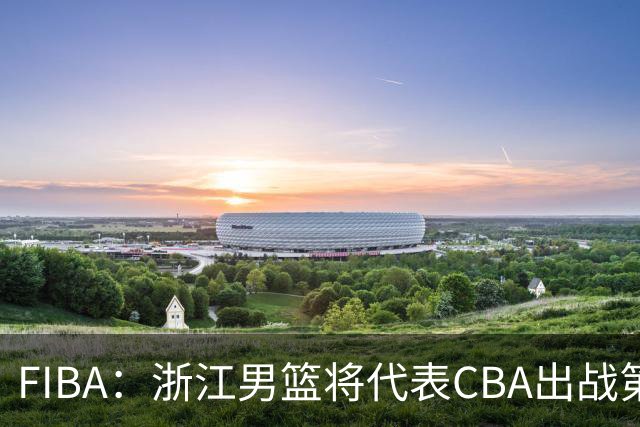 FIBA：浙江男篮将代表CBA出战第33届洲际杯